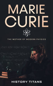 Title: Marie Curie: The Mother of Modern Physics, Author: History Titans