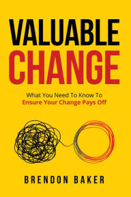 Title: Valuable Change: What You Need to Know to Ensure Your Change Pays Off, Author: Brendon Baker
