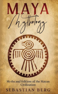 Title: Maya Mythology: Myths and Folklore of the Mayan Civilization, Author: Sebastian Berg