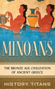 Title: Minoans: The Bronze Age Civilization of Ancient Greece, Author: History Titans