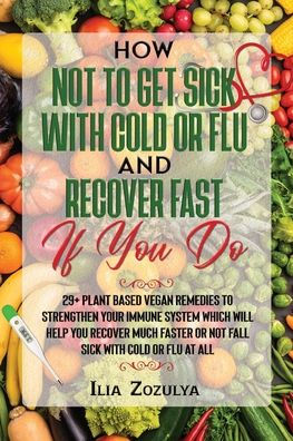 How Not to Get Sick with Cold or Flu and Recover Fast If You Do: 29+ Plant Based Vegan Remedies to Strengthen Your Immune System Which Will Help You Recover Much Faster or Not Fall Sick with Cold or Flu at All