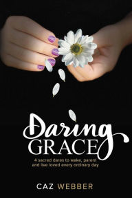 Title: Daring Grace: 4 Sacred Dares to Wake, Parent and Live Loved Every Ordinary Day, Author: Caz Webber