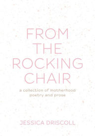 Title: From the Rocking Chair: A collection of motherhood poetry and prose, Author: Jessica L Driscoll