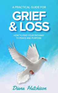 Title: A Practical Guide for Grief & Loss: How to find your pathway to peace and purpose, Author: Diana Hutchison