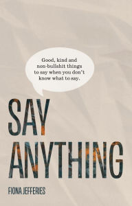 Title: Say Anything: Good, kind and non-bullshit things to say when you don't know what to say.: Good, kind and non-bullshit things to say when you don't know what to say., Author: Fiona Jefferies