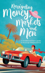 Title: Navigating Money, Markets and Men: A modern woman's guide to financial independence, Author: Judy Williams