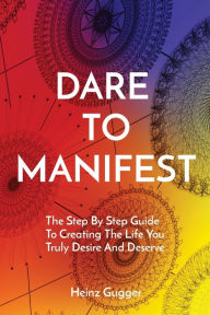 Title: DARE TO MANIFEST: The Step By Step Guide To Creating The Life You Truly Desire And Deserve, Author: Heinz Gugger