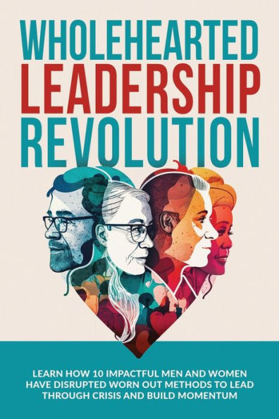 Wholehearted Leadership Revolution: Learn How 10 Impactful Men and Women Have Disrupted Worn Out Methods to Lead Through Crisis and Build Momentum