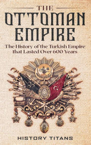 Title: The Ottoman Empire: The History of the Turkish Empire that Lasted Over 600 Years, Author: History Titans