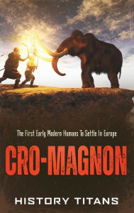 Title: Cro-Magnon: The First Early Modern Humans to Settle in Europe, Author: History Titans