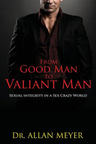 Title: From Good Man to Valiant Man: Sexual Integrity in a Sex Crazy World, Author: Allan Meyer