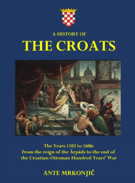 Title: A History of The Croats - The Years 1102 to 1606: From the reign of the Ã¯Â¿Â½rpÃ¯Â¿Â½ds to the end of the Croatian-Ottoman Hundred Years' War, Author: Ante Mrkonjic