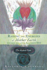 Title: Raising the Energies of Mother Earth Before and After Ascension: The Highest Truth, Author: Victoria M Cochrane