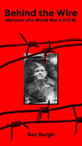 Title: Behind the Wire - Memoirs of a World War 2 P.O.W., Author: Roy Henry Burgin