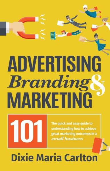 Advertising, Branding, and Marketing 101: The quick and easy guide to achieving great marketing outcomes in a small business