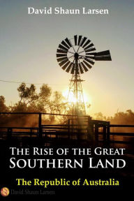 Title: The Rise of the Great Southern Land: The Republic of Australia 2023, Author: David Shaun Larsen