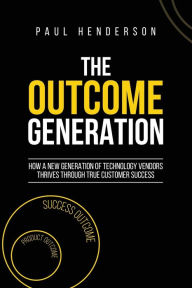Title: The Outcome Generation: How a New Generation of Technology Vendors Thrives Through True Customer Success, Author: Paul J Henderson