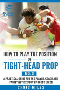 Title: How to play the position of Tight-head Prop (No.3): A practical guide for the player, coach and family in the sport of rugby union, Author: Chris Miles