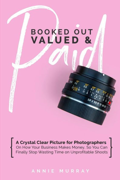 Booked Out, Valued & Paid: A Crystal Clear Picture for Photographers on How Your Business Makes Money, So You Can Finally Stop Wasting Time on Unprofitable Shoots