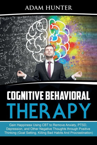 Cognitive Behavioral Therapy: Gain Happiness Using CBT to Remove Anxiety, PTSD, Depression, and Other Negative Thoughts through Positive Thinking (Goal Setting, Killing Bad Habits And Procrastination)