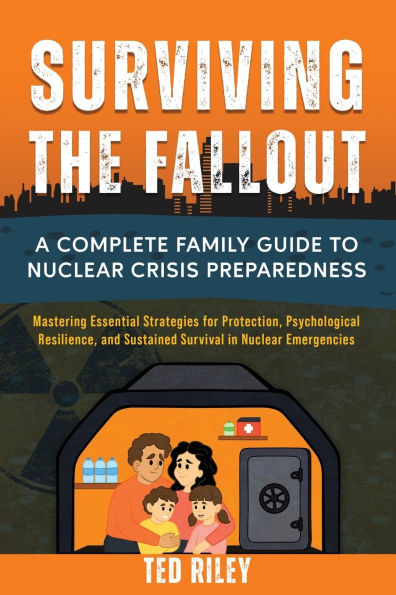 Surviving the Fallout: A Complete Family Guide to Nuclear Crisis Preparedness: Mastering Essential Strategies for Protection, Psychological Resilience, and Sustained Survival Emergencies