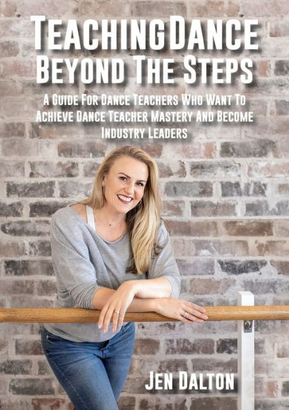 Teaching Dance Beyond The Steps: A Guide For Teachers Who Want To Achieve Teacher Mastery And Become Industry Leaders