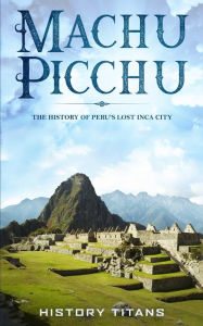 Title: Machu Picchu: The History of Peru's Lost Inca City, Author: History Titans