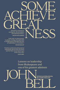 Title: Some Achieve Greatness: Lessons on leadership and character from Shakespeare and one of his greatest admirers, Author: John Bell