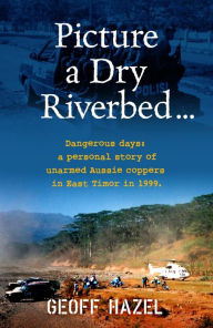 Title: Picture a Dry Riverbed: Dangerous Days: a personal story of unarmed Aussie Coppers in East Timor in 1999, Author: Geoff Hazel