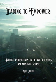 Title: Leading to Empower: Biblical Perspectives on the art of Leading and Managing People, Author: Michael A Jelliffe