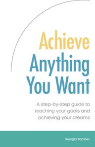 Title: Achieve Anything You Want: A step by step guide to reaching your goals and achieving your dreams, Author: Georgia Bamber