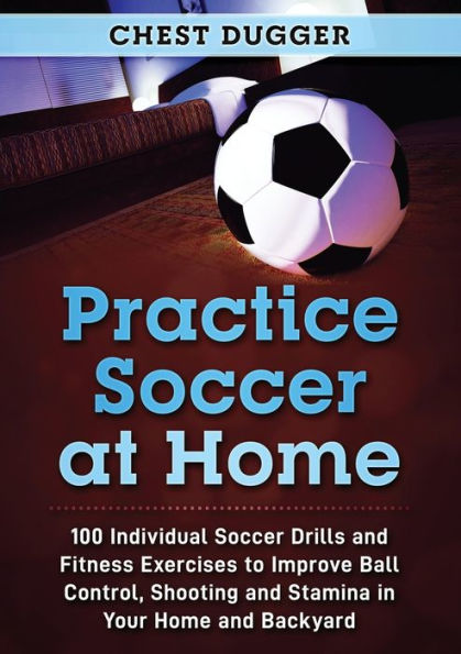 Practice Soccer At Home: 100 Individual Drills and Fitness Exercises to Improve Ball Control, Shooting Stamina Your Home Backyard