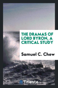 Title: The Dramas of Lord Byron, a Critical Study, Author: Samuel C Chew