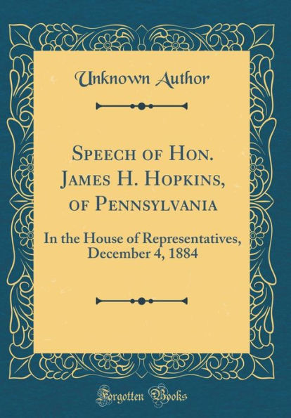 Speech of Hon. James H. Hopkins, of Pennsylvania: In the House of Representatives, December 4, 1884 (Classic Reprint)