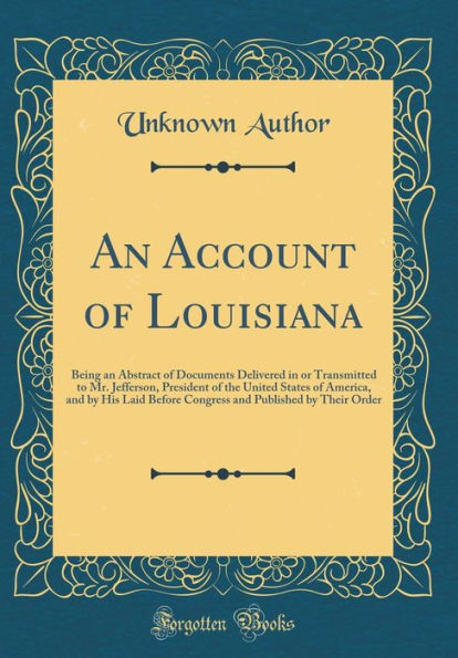 An Account of Louisiana: Being an Abstract of Documents Delivered in or Transmitted to Mr. Jefferson, President of the United States of America, and by His Laid Before Congress and Published by Their Order (Classic Reprint)