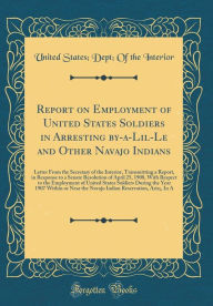 Title: Report on Employment of United States Soldiers in Arresting By-A-Lil-Le and Other Navajo Indians: Letter from the Secretary of the Interior, Transmitting a Report, in Response to a Senate Resolution of April 25, 1908, with Respect to the Employment of Uni, Author: United States Interior