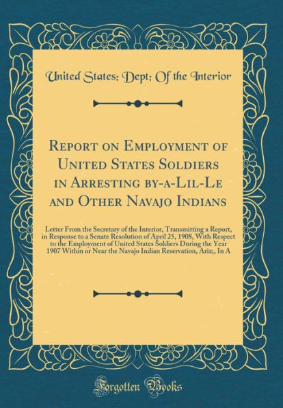 Report on Employment of United States Soldiers in Arresting By-A-Lil-Le and Other Navajo Indians: Letter from the Secretary of the Interior, Transmitting a Report, in Response to a Senate Resolution of April 25, 1908, with Respect to the Employment of Uni