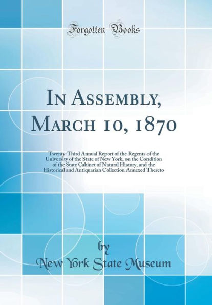 In Assembly, March 10, 1870: Twenty-Third Annual Report of the Regents of the University of the State of New York, on the Condition of the State Cabinet of Natural History, and the Historical and Antiquarian Collection Annexed Thereto (Classic Reprint)