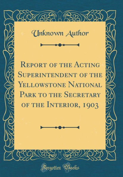 Report of the Acting Superintendent of the Yellowstone National Park to the Secretary of the Interior, 1903 (Classic Reprint)