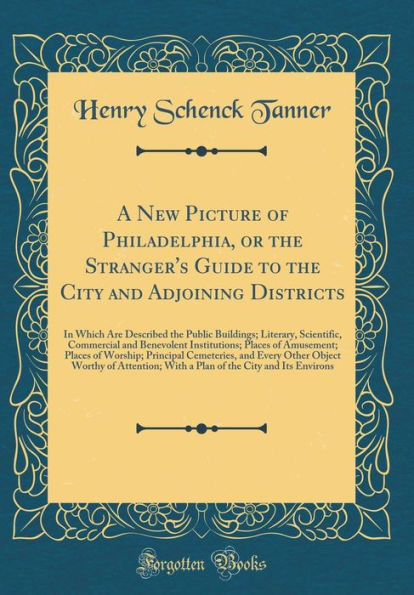 A New Picture of Philadelphia, or the Stranger's Guide to the City and Adjoining Districts: In Which Are Described the Public Buildings; Literary, Scientific, Commercial and Benevolent Institutions; Places of Amusement; Places of Worship; Principal Ceme