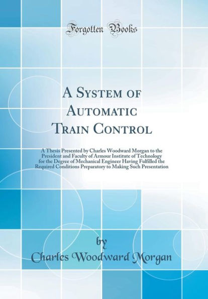 A System of Automatic Train Control: A Thesis Presented by Charles Woodward Morgan to the President and Faculty of Armour Institute of Technology for the Degree of Mechanical Engineer Having Fulfilled the Required Conditions Preparatory to Making Such P