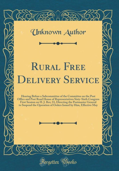 Rural Free Delivery Service: Hearing Before a Subcommittee of the Committee on the Post Office and Post Road House of Representatives Sixty-Sixth Congress First Session on H. J. Res; 33, Directing the Postmaster General to Suspend the Operation of Orders