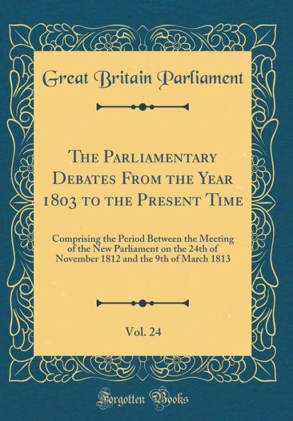 The Parliamentary Debates From the Year 1803 to the Present Time, Vol. 24: Comprising the Period Between the Meeting of the New Parliament on the 24th of November 1812 and the 9th of March 1813 (Classic Reprint)