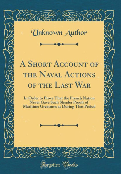 A Short Account of the Naval Actions of the Last War: In Order to Prove That the French Nation Never Gave Such Slender Proofs of Maritime Greatness as During That Period (Classic Reprint)