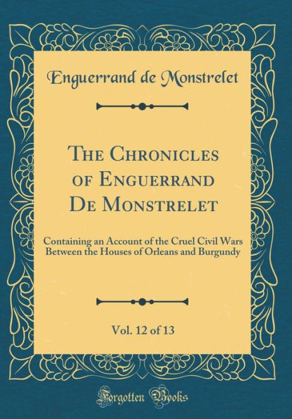 The Chronicles of Enguerrand De Monstrelet, Vol. 12 of 13: Containing an Account of the Cruel Civil Wars Between the Houses of Orleans and Burgundy (Classic Reprint)