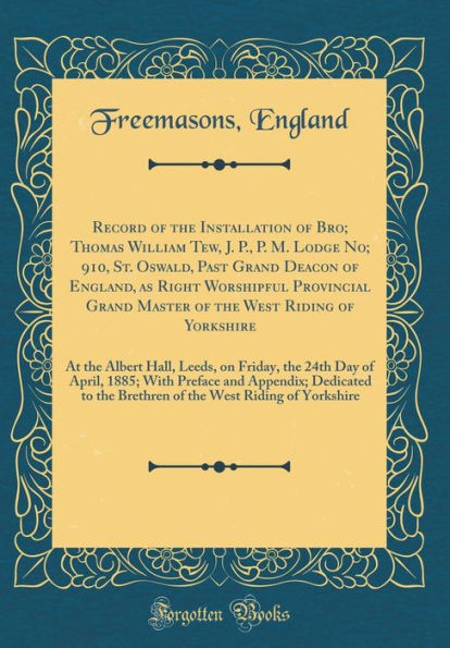 Record of the Installation of Bro; Thomas William Tew, J. P., P. M. Lodge No; 910, St. Oswald, Past Grand Deacon of England, as Right Worshipful Provincial Grand Master of the West Riding of Yorkshire: At the Albert Hall, Leeds, on Friday, the 24th Day of