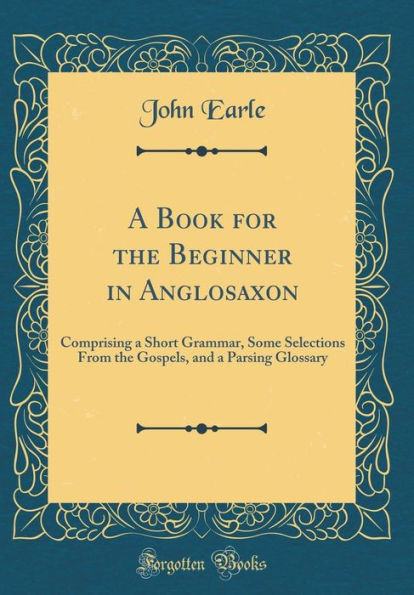 A Book for the Beginner in Anglosaxon: Comprising a Short Grammar, Some Selections From the Gospels, and a Parsing Glossary (Classic Reprint)
