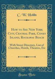 Title: How to See New York City, Central Park, Coney Island, Rockaway Beach: With Street Directory, List of Churches, Hotels, Theatres, Etc (Classic Reprint), Author: C. W. Hobbs