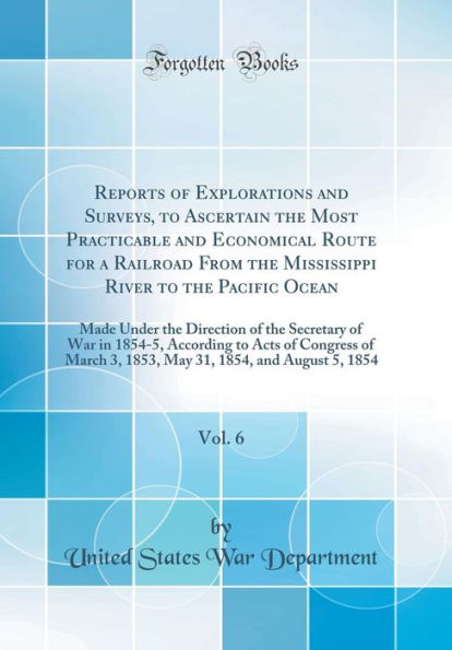 Reports of Explorations and Surveys, to Ascertain the Most Practicable and Economical Route for a Railroad From the Mississippi River to the Pacific Ocean, Vol. 6: Made Under the Direction of the Secretary of War in 1854-5, According to Acts of Congress o