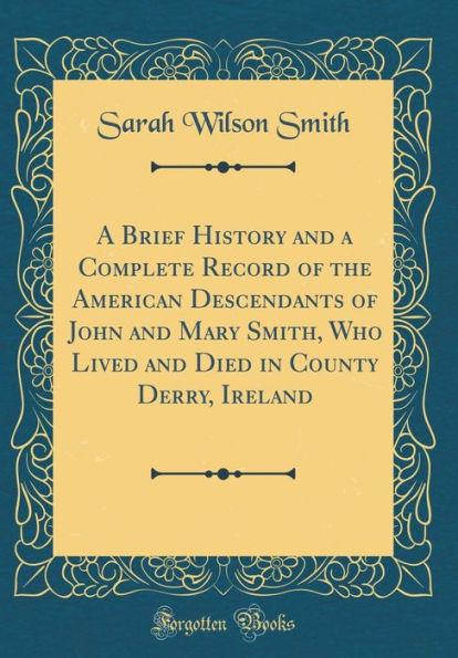 A Brief History and a Complete Record of the American Descendants of John and Mary Smith, Who Lived and Died in County Derry, Ireland (Classic Reprint)